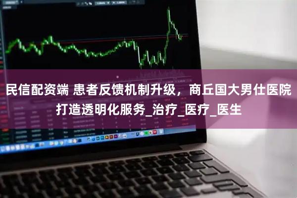 民信配资端 患者反馈机制升级，商丘国大男仕医院打造透明化服务_治疗_医疗_医生