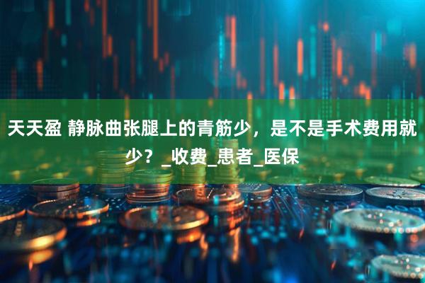 天天盈 静脉曲张腿上的青筋少，是不是手术费用就少？_收费_患者_医保
