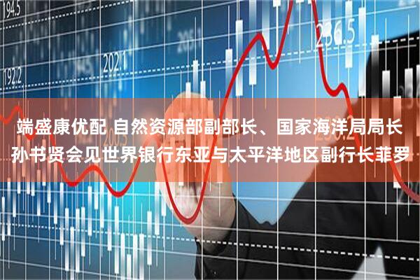 端盛康优配 自然资源部副部长、国家海洋局局长孙书贤会见世界银行东亚与太平洋地区副行长菲罗