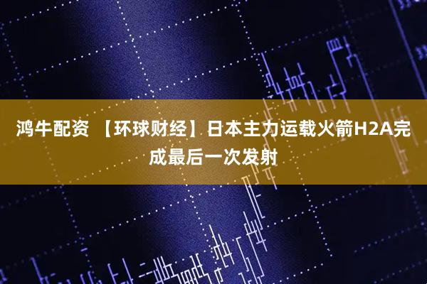 鸿牛配资 【环球财经】日本主力运载火箭H2A完成最后一次发射