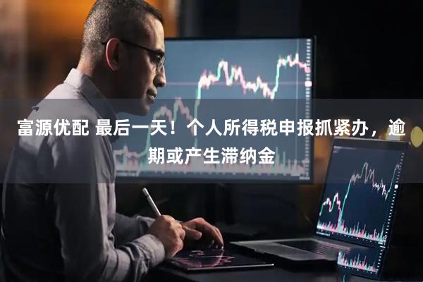 富源优配 最后一天！个人所得税申报抓紧办，逾期或产生滞纳金