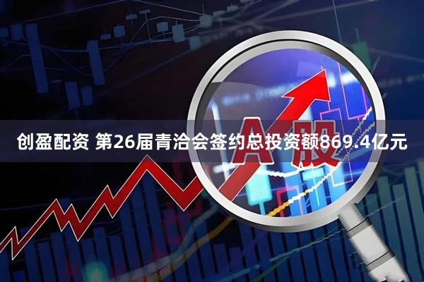 创盈配资 第26届青洽会签约总投资额869.4亿元