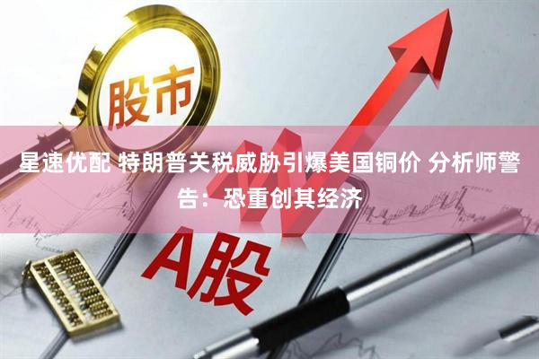 星速优配 特朗普关税威胁引爆美国铜价 分析师警告：恐重创其经济