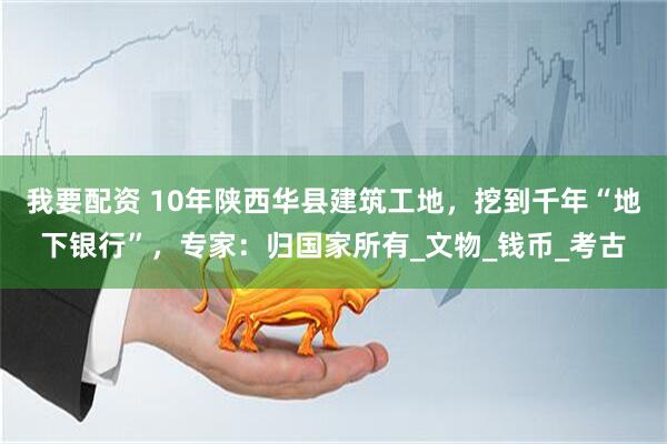 我要配资 10年陕西华县建筑工地，挖到千年“地下银行”，专家：归国家所有_文物_钱币_考古