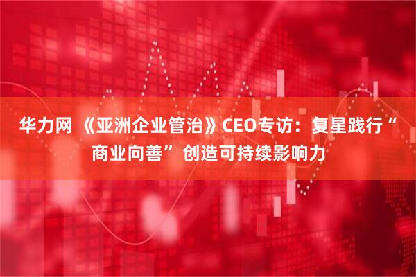 华力网 《亚洲企业管治》CEO专访：复星践行“商业向善” 创造可持续影响力