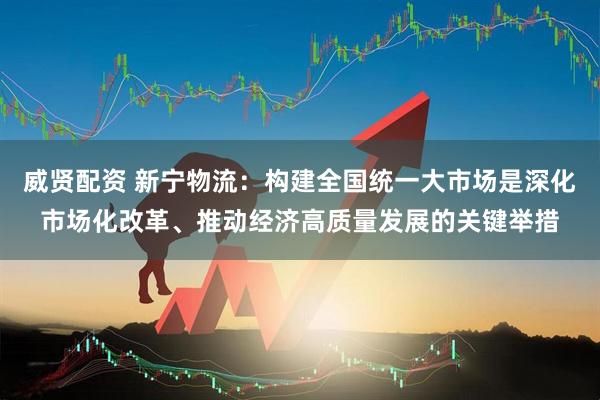 威贤配资 新宁物流：构建全国统一大市场是深化市场化改革、推动经济高质量发展的关键举措
