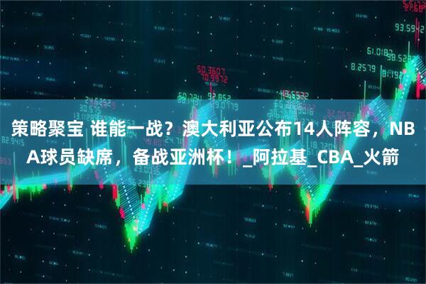 策略聚宝 谁能一战？澳大利亚公布14人阵容，NBA球员缺席，备战亚洲杯！_阿拉基_CBA_火箭