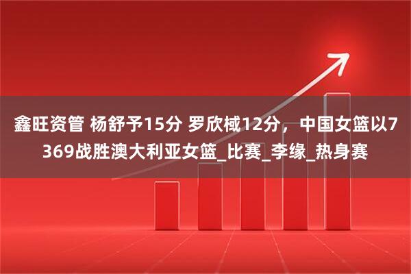 鑫旺资管 杨舒予15分 罗欣棫12分，中国女篮以7369战胜澳大利亚女篮_比赛_李缘_热身赛