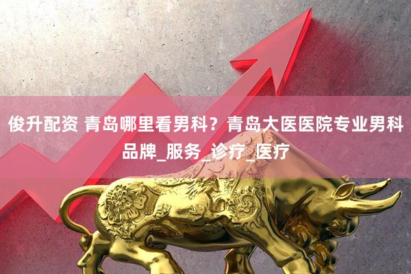 俊升配资 青岛哪里看男科？青岛大医医院专业男科品牌_服务_诊疗_医疗