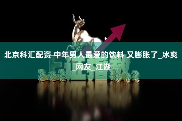 北京科汇配资 中年男人最爱的饮料 又膨胀了_冰爽_网友_江湖