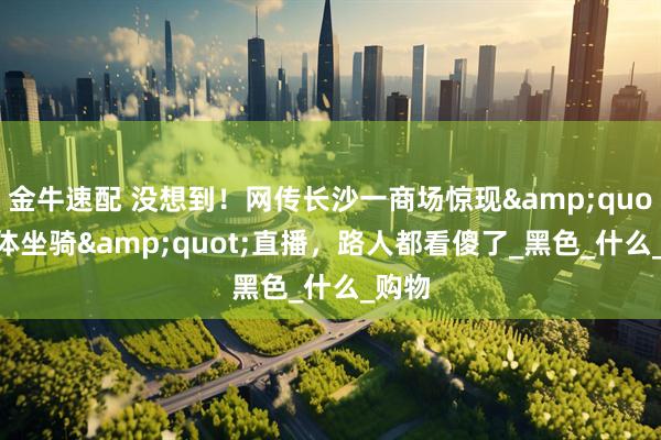 金牛速配 没想到！网传长沙一商场惊现&quot;人体坐骑&quot;直播，路人都看傻了_黑色_什么_购物