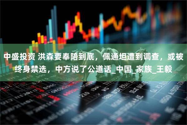 中盛投资 洪森要奉陪到底，佩通坦遭到调查，或被终身禁选，中方说了公道话_中国_家族_王毅