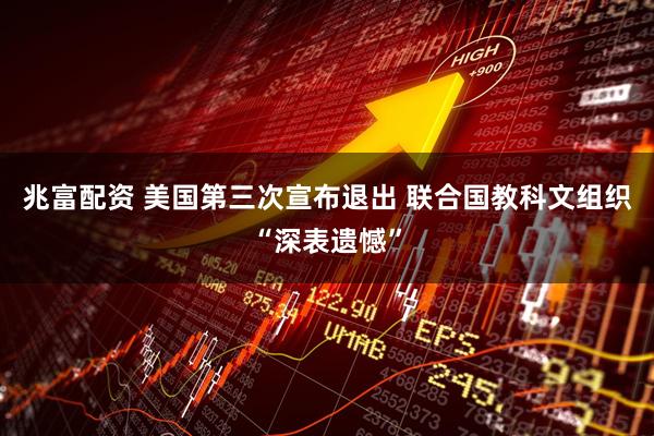 兆富配资 美国第三次宣布退出 联合国教科文组织“深表遗憾”