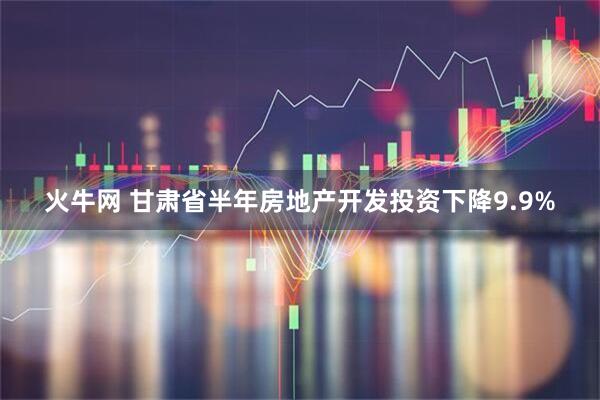 火牛网 甘肃省半年房地产开发投资下降9.9%