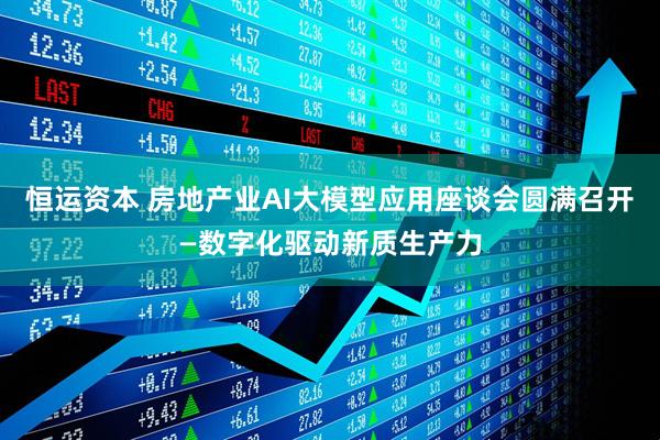 恒运资本 房地产业AI大模型应用座谈会圆满召开—数字化驱动新质生产力