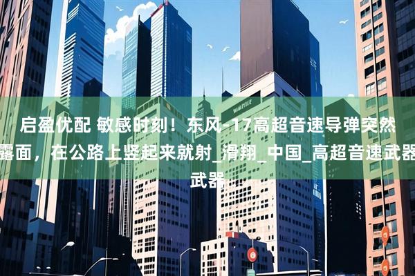 启盈优配 敏感时刻！东风-17高超音速导弹突然露面，在公路上竖起来就射_滑翔_中国_高超音速武器