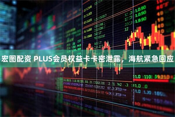 宏图配资 PLUS会员权益卡卡密泄露，海航紧急回应