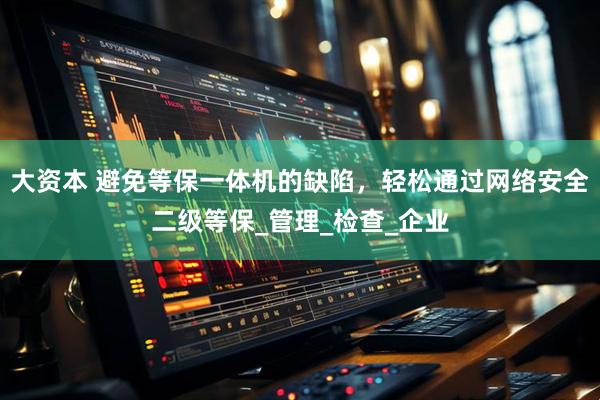 大资本 避免等保一体机的缺陷，轻松通过网络安全二级等保_管理_检查_企业