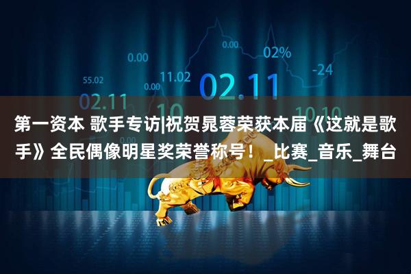 第一资本 歌手专访|祝贺晁蓉荣获本届《这就是歌手》全民偶像明星奖荣誉称号！_比赛_音乐_舞台