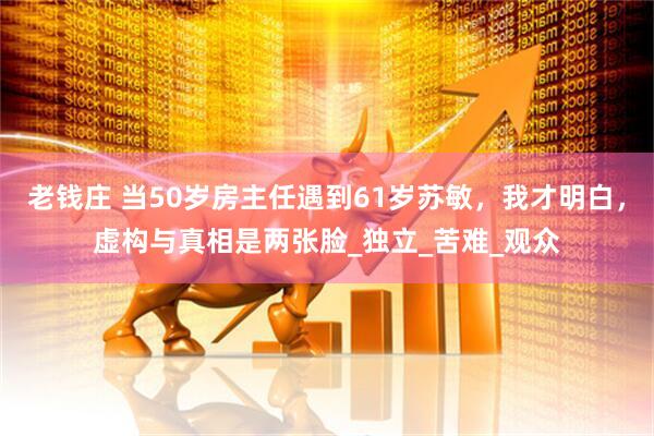 老钱庄 当50岁房主任遇到61岁苏敏，我才明白，虚构与真相是两张脸_独立_苦难_观众