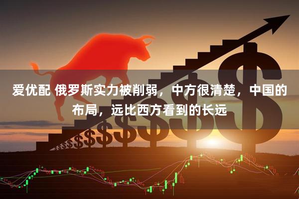 爱优配 俄罗斯实力被削弱，中方很清楚，中国的布局，远比西方看到的长远