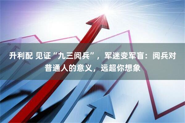 升利配 见证“九三阅兵”，军迷变军盲：阅兵对普通人的意义，远超你想象