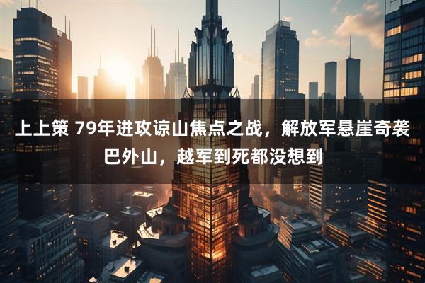 上上策 79年进攻谅山焦点之战，解放军悬崖奇袭巴外山，越军到死都没想到