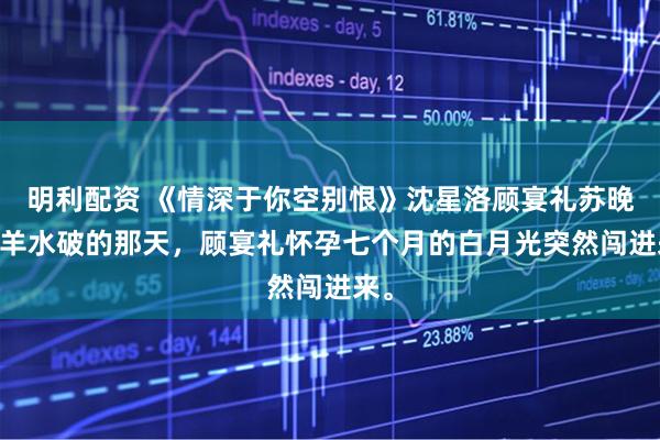 明利配资 《情深于你空别恨》沈星洛顾宴礼苏晚怡 羊水破的那天，顾宴礼怀孕七个月的白月光突然闯进来。