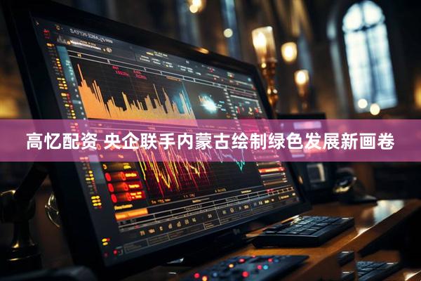 高忆配资 央企联手内蒙古绘制绿色发展新画卷