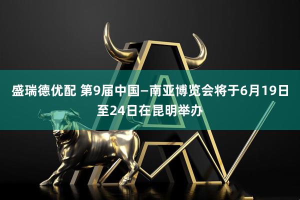 盛瑞德优配 第9届中国—南亚博览会将于6月19日至24日在昆明举办