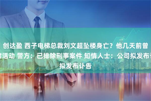创达盈 西子电梯总裁刘文超坠楼身亡?他几天前曾出席活动 警方:已排除刑事案件 知情人士:公司拟发布讣告