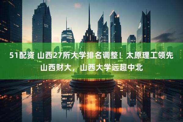 51配资 山西27所大学排名调整！太原理工领先山西财大，山西大学远超中北