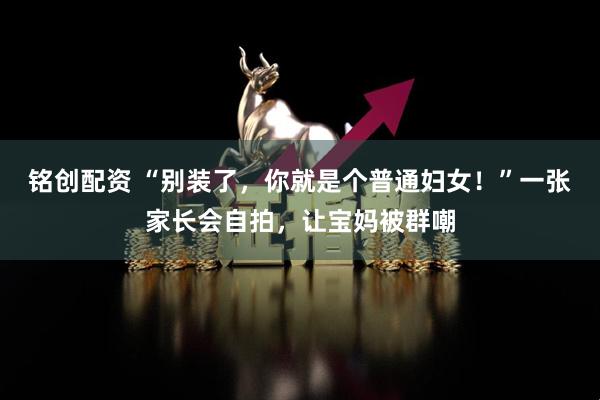 铭创配资 “别装了,你就是个普通妇女!”一张家长会自拍,让宝妈被群嘲