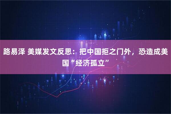 路易泽 美媒发文反思：把中国拒之门外，恐造成美国“经济孤立”
