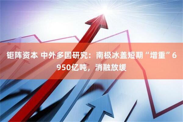 钜阵资本 中外多国研究：南极冰盖短期“增重”6950亿吨，消融放缓